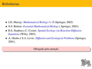 Referências



   J.D. Murray: Mathematical Biology I e II (Springer, 2002)
   N.F. Britton: Essential Mathematical Biology ( Springer, 2003).
   R.S. Stephen e C. Cosner: Spatial Ecology via Reaction-Diffusion
   Equations (Wiley, 2003).
   A. Okubo e S.A. Levin: Diffusion and Ecological Problems (Springer,
   2001).

                         Obrigado pela atenção
 