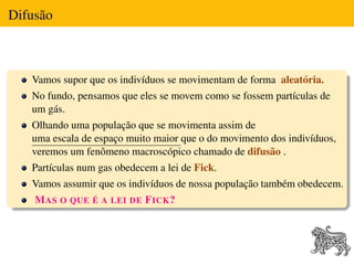 Difusão



   Vamos supor que os indivíduos se movimentam de forma aleatória.
   No fundo, pensamos que eles se movem como se fossem partículas de
   um gás.
   Olhando uma população que se movimenta assim de
   uma escala de espaço muito maior que o do movimento dos indivíduos,
   veremos um fenômeno macroscópico chamado de difusão .
   Partículas num gas obedecem a lei de Fick.
   Vamos assumir que os indivíduos de nossa população também obedecem.
    M AS O QUE É A LEI DE F ICK ?
 