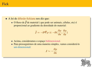 Fick


   A lei de difusão ﬁckiana nos diz que:
       O ﬂuxo de J de material ( que pode ser animais, células, etc) é
       proporcional ao gradiente da densidade do material:

                                                   ∂ρ ∂ρ
                            J = −D ρ ≡ −D(           ,   )
                                                   ∂x ∂y

       Acima, consideramos o espaço bidimensional.
       Para prosseguirmos de uma maneira simples, vamos considerá-lo
       uni-dimensional:
                                           ∂ρ
                                    J∼−
                                            ∂x
 