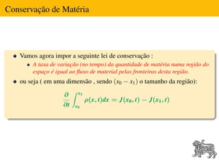 Conservação de Matéria




   Vamos agora impor a seguinte lei de conservação :
       A taxa de variação (no tempo) da quantidade de matéria numa região do
       espaço é igual ao ﬂuxo de material pelas fronteiras desta região.
   ou seja ( em uma dimensão , sendo (x0 − x1 ) o tamanho da região):

                   ∂     x1
                              ρ(x, t)dx = J(x0 , t) − J(x1 , t)
                   ∂t   x0
 