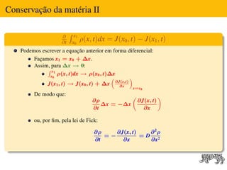 Conservação da matéria II

                     ∂     x1
                     ∂t   x0
                                ρ(x, t)dx = J(x0 , t) − J(x1 , t)
    Podemos escrever a equação anterior em forma diferencial:
         Façamos x1 = x0 + ∆x.
         Assim, para ∆x → 0:
              R x1
               x0
                   ρ(x, t)dx → ρ(x0 , t)∆x
                                          “       ”
              J(x1 , t) → J(x0 , t) + ∆x ∂J(x,t)
                                              ∂x
                                                    x=x0
         De modo que:                               „              «
                                    ∂ρ                  ∂J(x, t)
                                       ∆x = −∆x
                                    ∂t                    ∂x

         ou, por ﬁm, pela lei de Fick:

                                     ∂ρ    ∂J(x, t)   ∂2ρ
                                        =−          =D 2
                                     ∂t      ∂x       ∂x
 