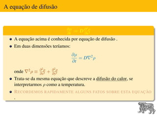 A equação de difusão


                                   ∂ρ       2

                                   ∂t
                                        = D∂ ρ
                                           ∂x2
   A equação acima é conhecida por equação de difusão .
   Em duas dimensões teríamos:
                                        ∂ρ       2
                                           =D        ρ
                                        ∂t
          2ρ       ∂2ρ       ∂2ρ
   onde        ≡   ∂x2
                         +   ∂y2
   Trata-se da mesma equação que descreve a difusão do calor, se
   interpretarmos ρ como a temperatura.
   R ECORDEMOS RAPIDAMENTE ALGUNS FATOS SOBRE ESTA EQUAÇÃO
   .
 