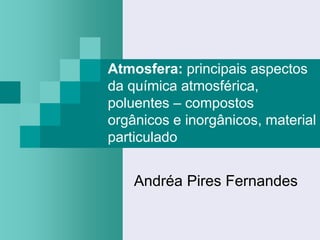 Atmosfera: principais aspectos
da química atmosférica,
poluentes – compostos
orgânicos e inorgânicos, material
particulado


    Andréa Pires Fernandes
 