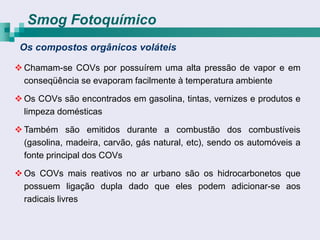 Smog Fotoquímico
 Os compostos orgânicos voláteis

 Chamam-se COVs por possuírem uma alta pressão de vapor e em
  conseqüência se evaporam facilmente à temperatura ambiente

 Os COVs são encontrados em gasolina, tintas, vernizes e produtos e
  limpeza domésticas

 Também são emitidos durante a combustão dos combustíveis
  (gasolina, madeira, carvão, gás natural, etc), sendo os automóveis a
  fonte principal dos COVs

 Os COVs mais reativos no ar urbano são os hidrocarbonetos que
  possuem ligação dupla dado que eles podem adicionar-se aos
  radicais livres
 