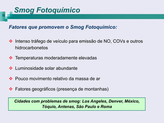 Smog Fotoquímico

Fatores que promovem o Smog Fotoquímico:

 Intenso tráfego de veículo para emissão de NO, COVs e outros
  hidrocarbonetos

 Temperaturas moderadamente elevadas

 Luminosidade solar abundante

 Pouco movimento relativo da massa de ar

 Fatores geográficos (presença de montanhas)

  Cidades com problemas de smog: Los Angeles, Denver, México,
              Tóquio, Antenas, São Paulo e Roma
 