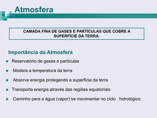 Atmosfera

          CAMADA FINA DE GASES E PARTÍCULAS QUE COBRE A
                       SUPERFÍCIE DA TERRA.



    Importância da Atmosfera
    Reservatório de gases e partículas

    Modera a temperatura da terra

    Absorve energia protegendo a superfície da terra

    Transporta energia através das regiões equatoriais

    Caminho para a água (vapor) se movimentar no ciclo hidrológico.
 