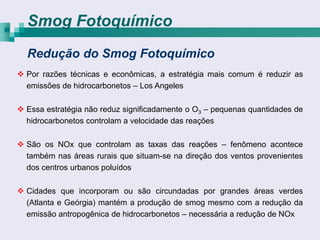 Smog Fotoquímico
  Redução do Smog Fotoquímico
 Por razões técnicas e econômicas, a estratégia mais comum é reduzir as
  emissões de hidrocarbonetos – Los Angeles

 Essa estratégia não reduz significadamente o O3 – pequenas quantidades de
  hidrocarbonetos controlam a velocidade das reações

 São os NOx que controlam as taxas das reações – fenômeno acontece
  também nas áreas rurais que situam-se na direção dos ventos provenientes
  dos centros urbanos poluídos

 Cidades que incorporam ou são circundadas por grandes áreas verdes
  (Atlanta e Geórgia) mantém a produção de smog mesmo com a redução da
  emissão antropogênica de hidrocarbonetos – necessária a redução de NOx
 