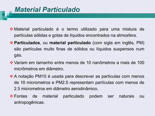 Material Particulado

 Material particulado é o termo utilizado para uma mistura de
  partículas sólidas e gotas de líquidos encontrados na atmosfera.
 Particulados, ou material particulado (com sigla em inglês, PM)
  são partículas muito finas de sólidos ou líquidos suspensos num
  gás.
 Variam em tamanho entre menos de 10 nanômetros a mais de 100
  micrômetros em diâmetro.
 A notação PM10 é usada para descrever as partículas com menos
  de 10 micrometros e PM2.5 representam partículas com menos de
  2.5 micrometros em diâmetro aerodinâmico.
 Fontes de material      particulado   podem   ser   naturais   ou
  antropogênicas.
 