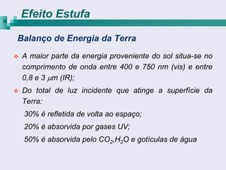 Efeito Estufa

Balanço de Energia da Terra
   A maior parte da energia proveniente do sol situa-se no
    comprimento de onda entre 400 e 750 nm (vis) e entre
    0,8 e 3 m (IR);
   Do total de luz incidente que atinge a superfície da
    Terra:
    30% é refletida de volta ao espaço;
    20% é absorvida por gases UV;
    50% é absorvida pelo CO2,H2O e gotículas de água
 