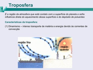 Troposfera
É a região da atmosfera que está contato com a superfície do planeta e sofre
influência direta do aquecimento dessa superfície e do depósito de poluentes

Características da troposfera:
(1) Dinamismo – intenso transporte de matéria e energia devido às correntes de
    convecção
 