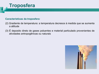 Troposfera

Características da troposfera:
(2) Gradiente de temperatura: a temperatura decresce à medida que se aumenta
    a altitude
(3) É deposito direto de gases poluentes e material particulado provenientes de
    atividades antropogênicas ou naturais
 