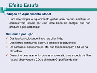 Efeito Estufa
Redução do Aquecimento Global
 Para interromper o aquecimento global, será preciso substituir os
  combustíveis fósseis pôr uma fonte limpa de energia, que não
  produza o gás carbônico;

Diminuir a poluição:
 Das fábricas colocando filtros nas chaminés;
 Dos carros, diminuindo assim, a emissão de poluentes;
 De aerossóis, desodorantes, etc, que também lançam o CFCs na
   atmosfera;
 Diminuir o desmatamento, pois as árvores são uma espécie de filtro
   natural absorvendo o CO2 e eliminam O2 purificando o ar
 