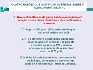 QUATRO RAZÕES QUE JUSTIFICAM SUSPEITAS SOBRE O
             AQUECIMENTO GLOBAL


 1 - Níveis atmosféricos de gases estufa aumentaram em
      relação a seus níveis históricos e eles continuam a
                           aumentar.

      CO2 hoje :  360 ppm (25% mais alto do que
                    seu nível médio em 1800)

       CH4 na atmosfera determinado em bolhas
           de ar no gelo era cerca de 700 ppb até
             a metade do século XVII , quando
            começou a aumentar até o seu nível
                     atual de 1720 ppb.

      N2O tinha historicamente uma concentração
           de 275 ppb, começando a aumentar no
         século XX até seu nível atual de 310 ppb.
 