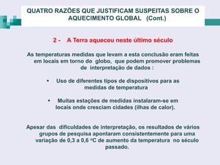 QUATRO RAZÕES QUE JUSTIFICAM SUSPEITAS SOBRE O
          AQUECIMENTO GLOBAL (Cont.)


            2-   A Terra aqueceu neste último século

As temperaturas medidas que levam a esta conclusão eram feitas
  em locais em torno do globo, que podem promover problemas
                   de interpretação de dados :

           Uso de diferentes tipos de dispositivos para as
                      medidas de temperatura

            Muitas estações de medidas instalaram-se em
            locais onde cresciam cidades (ilhas de calor).


Apesar das dificuldades de interpretação, os resultados de vários
    grupos de pesquisa apontaram consistentemente para uma
   variação de 0,3 a 0,6 oC de aumento da temperatura no século
                               passado.
 