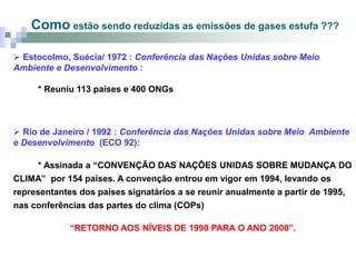 Como estão sendo reduzidas as emissões de gases estufa ???

 Estocolmo, Suécia/ 1972 : Conferência das Nações Unidas sobre Meio
Ambiente e Desenvolvimento :

     * Reuniu 113 países e 400 ONGs



 Rio de Janeiro / 1992 : Conferência das Nações Unidas sobre Meio Ambiente
e Desenvolvimento (ECO 92):

     * Assinada a “CONVENÇÃO DAS NAÇÕES UNIDAS SOBRE MUDANÇA DO
CLIMA” por 154 países. A convenção entrou em vigor em 1994, levando os
representantes dos países signatários a se reunir anualmente a partir de 1995,
nas conferências das partes do clima (COPs)

             “RETORNO AOS NÍVEIS DE 1990 PARA O ANO 2000”.
 