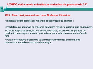 Como estão sendo reduzidas as emissões de gases estufa ???

1993 : Plano de Ação americano para Mudanças Climáticas.

“ medidas foram planejadas visando conservação de energia :

Produtores e usuários de motores deveriam reduzir a energia que consomem.
O DOE (Depto de energia dos Estados Unidos) incentivou as plantas de
produção de energia a usarem gás natural para reduzirem a s emissões de
CO2.
Foram oferecidos incentivos para o desenvolvimento de utensílios
domésticos de baixo consumo de energia.
 