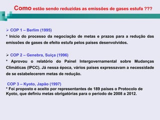Como estão sendo reduzidas as emissões de gases estufa ???


 COP 1 – Berlim (1995)
* Início do processo da negociação de metas e prazos para a redução das
emissões de gases de efeito estufa pelos países desenvolvidos.


 COP 2 – Genebra, Suíça (1996)
* Aprovou o relatório do Painel Intergovernamental sobre Mudanças
Climáticas (IPCC). Já nessa época, vários países expressavam a necessidade
de se estabelecerem metas de redução.

 COP 3 – Kyoto, Japão (1997)
* Foi proposto e aceito por representantes de 189 países o Protocolo de
Kyoto, que definiu metas obrigatórias para o período de 2008 a 2012.
 