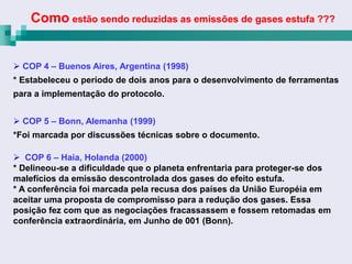 Como estão sendo reduzidas as emissões de gases estufa ???


 COP 4 – Buenos Aires, Argentina (1998)
* Estabeleceu o período de dois anos para o desenvolvimento de ferramentas
para a implementação do protocolo.


 COP 5 – Bonn, Alemanha (1999)
*Foi marcada por discussões técnicas sobre o documento.

 COP 6 – Haia, Holanda (2000)
* Delineou-se a dificuldade que o planeta enfrentaria para proteger-se dos
malefícios da emissão descontrolada dos gases do efeito estufa.
* A conferência foi marcada pela recusa dos países da União Européia em
aceitar uma proposta de compromisso para a redução dos gases. Essa
posição fez com que as negociações fracassassem e fossem retomadas em
conferência extraordinária, em Junho de 001 (Bonn).
 