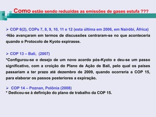 Como estão sendo reduzidas as emissões de gases estufa ???

 COP 6(2), COPs 7, 8, 9, 10, 11 e 12 (esta última em 2006, em Nairóbi, África)
•Não avançaram em termos de discussões centraram-se no que aconteceria
quando o Protocolo de Kyoto expirasse.


 COP 13 – Bali, (2007)
*Configurou-se o desejo de um novo acordo pós-Kyoto e deu-se um passo
significativo, com a croição do Plano de Ação de Bali, pelo qual os países
passariam a ter prazo até dezembro de 2009, quando ocorreria a COP 15,
para elaborar os passos posteriores a expiração.

 COP 14 – Poznan, Polônia (2008)
* Dedicou-se à definição do plano de trabalho da COP 15.
 