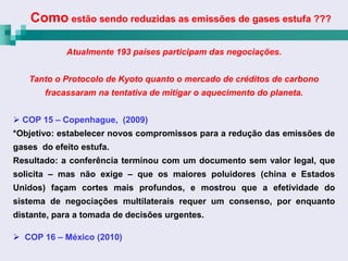 Como estão sendo reduzidas as emissões de gases estufa ???

            Atualmente 193 países participam das negociações.


   Tanto o Protocolo de Kyoto quanto o mercado de créditos de carbono
       fracassaram na tentativa de mitigar o aquecimento do planeta.


 COP 15 – Copenhague, (2009)
*Objetivo: estabelecer novos compromissos para a redução das emissões de
gases do efeito estufa.
Resultado: a conferência terminou com um documento sem valor legal, que
solicita – mas não exige – que os maiores poluidores (china e Estados
Unidos) façam cortes mais profundos, e mostrou que a efetividade do
sistema de negociações multilaterais requer um consenso, por enquanto
distante, para a tomada de decisões urgentes.

 COP 16 – México (2010)
 