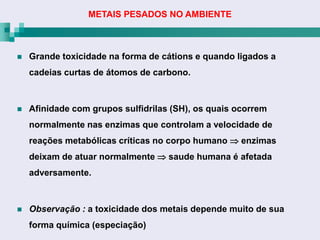METAIS PESADOS NO AMBIENTE



   Grande toxicidade na forma de cátions e quando ligados a
    cadeias curtas de átomos de carbono.



   Afinidade com grupos sulfidrilas (SH), os quais ocorrem
    normalmente nas enzimas que controlam a velocidade de
    reações metabólicas críticas no corpo humano  enzimas
    deixam de atuar normalmente  saude humana é afetada
    adversamente.



   Observação : a toxicidade dos metais depende muito de sua
    forma química (especiação)
 