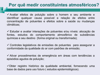 Por quê medir constituintes atmosféricos?

 Avaliar efeitos de poluição sobre o homem e seu ambiente e
identificar qualquer causa possível e relação de efeitos entre
concentração de poluentes e efeitos sobre a saúde ou mudanças
climáticas;

 Estudar e avaliar interações de poluentes e/ou níveis: alocação de
fontes, estudos do comportamento atmosférico de substâncias
químicas e seu destino (forma original ou transformada);

 Controles legislativos de emissões de poluentes para assegurar a
conformidade da qualidade do ar com padrões de emissão;

 Ativar procedimentos de emergência em áreas com tendências a
episódios agudos de poluição;

Obter registro histórico da qualidade ambiental, fornecendo uma
base de dados para uso futuro ( estudos epidemiológicos).
 