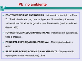Pb no ambiente

   FONTES PRINCIPAIS ANTRÓPICAS : Mineração e fundição de Pb e
    Zn / Producão de ferro, aço, cobre, ligas, etc./ Indústrias químicas e
    Incineradores / Queima de gasolina com Pb-tetraetila (banido do Brasil
    desde 1985)

   FORMA FÍSICA PREDOMINANTE NO AR : Partículas em suspensão,
    finas e grossas.

   PRINCIPAL EXPOSIÇÃO OCUPACIONAL : Mineração,fundição e
    refino

   PRINCIPAIS FORMAS QUÍMICAS NO AMBIENTE : Vapores de Pb
    (operações a altas temperaturas) / Sais
 