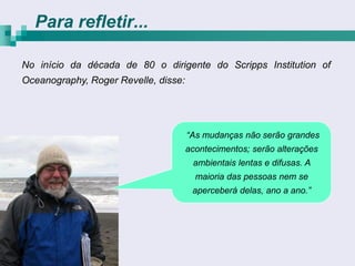 Para refletir...

No início da década de 80 o dirigente do Scripps Institution of
Oceanography, Roger Revelle, disse:




                                      “As mudanças não serão grandes
                                      acontecimentos; serão alterações
                                       ambientais lentas e difusas. A
                                        maioria das pessoas nem se
                                       aperceberá delas, ano a ano.”
 