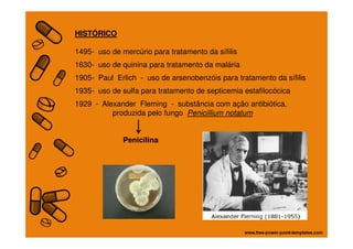 HISTÓRICO
1495- uso de mercúrio para tratamento da sífilis
1630- uso de quinina para tratamento da malária
1905- Paul Erlich - uso de arsenobenzóis para tratamento da sífilis
1935- uso de sulfa para tratamento de septicemia estafilocócica
1929 - Alexander Fleming - substância com ação antibiótica,
produzida pelo fungo Penicillium notatum
Penicilina
 