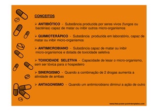 CONCEITOS
ANTIBIÓTICO - Substância produzida por seres vivos (fungos ou
bactérias) capaz de matar ou inibir outros micro-organismos
QUIMIOTERÁPICO - Substância produzida em laboratório, capaz de
matar ou inibir micro-organismos
ANTIMICROBIANO - Substância capaz de matar ou inibir
micro-organismos e dotada de toxicidade seletiva
TOXICIDADE SELETIVA - Capacidade de lesar o micro-organismo,
sem ser tóxica para o hospedeiro
SINERGISMO - Quando a combinação de 2 drogas aumenta a
atividade de ambas
ANTAGONISMO - Quando um antimicrobiano diminui a ação de outro
 