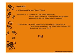 5- OUTROS
AÇÃO CONTRA MICOBACTÉRIAS
Clofazimina Liga-se ao DNA de Micobactérias
Usada para tratamento de Hanseníase lepromatosa,
em associação com Rifampicina e Dapsona
Pirazinamida Usada no esquema primário de tratamento da
Tuberculose associada com Rifampicina, Isoniazida e
Etambutol (esquema RIPE)Etambutol (esquema RIPE)
FIM
 