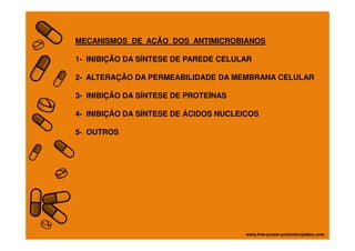 MECANISMOS DE AÇÃO DOS ANTIMICROBIANOS
1- INIBIÇÃO DA SÍNTESE DE PAREDE CELULAR
2- ALTERAÇÃO DA PERMEABILIDADE DA MEMBRANA CELULAR
3- INIBIÇÃO DA SÍNTESE DE PROTEÍNAS
4- INIBIÇÃO DA SÍNTESE DE ÁCIDOS NUCLEICOS
5- OUTROS
 