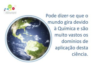 Pode dizer-se que o  mundo gira devido à Química e são muito vastos os domínios de aplicação desta ciência. 