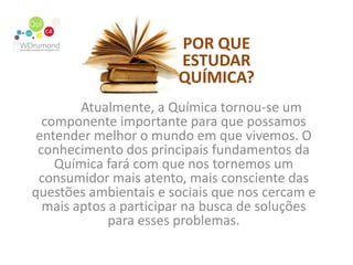 POR QUE ESTUDAR QUÍMICA?	Atualmente, a Química tornou-se um componente importante para que possamos entender melhor o mundo em que vivemos. O conhecimento dos principais fundamentos da Química fará com que nos tornemos um consumidor mais atento, mais consciente das questões ambientais e sociais que nos cercam e mais aptos a participar na busca de soluções para esses problemas.