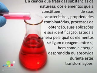 É a ciência que trata das substâncias da natureza, dos elementos que a constituem,         	de suas características, propriedades combinatórias, processos de obtenção, suas aplicações e sua identificação. Estuda a maneira pela qual os elementos se ligam e reagem entre si, bem como a energia desprendida ou absorvida durante estas transformações.