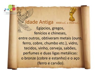 Idade Antiga  4000 a.C. a 3500 a.C.Egípcios, gregos, fenícios e chineses, entre outros, obtiveram metais (ouro, ferro, cobre, chumbo etc.), vidro, tecidos, vinho, cerveja, sabões, perfumes e duas ligas metálicas: o bronze (cobre e estanho) e o aço (ferro e carvão).