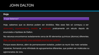 JOHN DALTON

Hoje
O que Sabemos?


Hoje, sabemos que os átomos podem ser divididos. Mas esse fato só começou a ser
observado, experimentado, medido e explicado praticamente um século depois de
enunciada a hipótese de Dalton.

Na natureza encontramos isoladamente cerca de 90 elementos químicos (átomos) diferentes.
Mas, por que temos então uma variedade enorme de matéria?

Porque esses átomos, além de permanecerem isolados, podem se reunir das mais variadas
maneiras, formando uma infinidade de agrupamentos diferentes, que podem ser moléculas ou
aglomerados de íons.
 