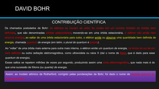 DAVID BOHR

                                       CONTRIBUIÇÃO CIENTÍFICA
Os chamados postulados de Bohr: os elétrons se movem ao redor do núcleo em um número limitado de órbitas bem
definidas, que são denominadas órbitas estacionárias; movendo-se em uma órbita estacionária, o elétron não emite nem
absorve energia; ao saltar de uma órbita estacionária para outra, o elétron emite ou absorve uma quantidade bem definida de
energia, chamada quantum de energia (em latim, o plural de quantum é quanta).

Ao ―voltar‖ de uma órbita mais externa para outra mais interna, o elétron emite um quantum de energia, na forma de luz de cor
bem definida ou outra radiação eletromagnética, como ultravioleta ou raios X (daí o nome de fóton, que é dado para esse
quantum de energia).
Esses saltos se repetem milhões de vezes por segundo, produzindo assim uma onda eletromagnética, que nada mais é do
que uma sucessão de fótons (ou quanta) de energia.

Assim, ao modelo atômico de Rutherford, corrigido pelas ponderações de Bohr, foi dado o nome de modelo atômico de
Rutherford-Bohr.
 