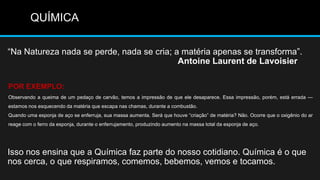 QUÍMICA

―Na Natureza nada se perde, nada se cria; a matéria apenas se transforma‖.
                                           Antoine Laurent de Lavoisier

POR EXEMPLO:
Observando a queima de um pedaço de carvão, temos a impressão de que ele desaparece. Essa impressão, porém, está errada —
estamos nos esquecendo da matéria que escapa nas chamas, durante a combustão.
Quando uma esponja de aço se enferruja, sua massa aumenta. Será que houve ―criação‖ de matéria? Não. Ocorre que o oxigênio do ar
reage com o ferro da esponja, durante o enferrujamento, produzindo aumento na massa total da esponja de aço.




Isso nos ensina que a Química faz parte do nosso cotidiano. Química é o que
nos cerca, o que respiramos, comemos, bebemos, vemos e tocamos.
 