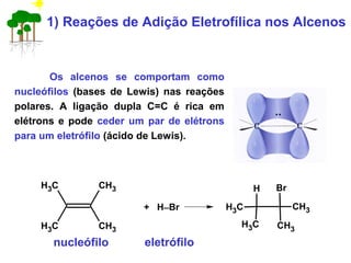 1) Reações de Adição Eletrofílica nos Alcenos
Os alcenos se comportam como
nucleófilos (bases de Lewis) nas reações
polares. A ligação dupla C=C é rica em
elétrons e pode ceder um par de elétrons
para um eletrófilo (ácido de Lewis).
nucleófilo eletrófilo
CH3
CH3CH3
CH3
+ H−Br
H Br
CH3
CH3CH3
CH3
 
