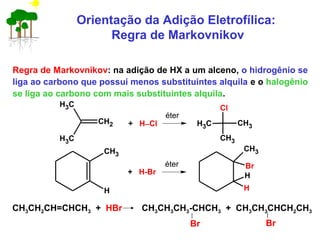Regra de Markovnikov: na adição de HX a um alceno, o hidrogênio se
liga ao carbono que possui menos substituintes alquila e o halogênio
se liga ao carbono com mais substituintes alquila.
CH3CH2CH=CHCH3 + HBr CH3CH3CH3-CHCH3 + CH3CH3CHCH2CH3
Br Br
Orientação da Adição Eletrofílica:
Regra de Markovnikov
CH2
CH3
CH3
+ H−Cl CH3
Cl
CH3
CH3
éter
CH3
H
+ H-Br
éter
CH3
Br
H
H
 