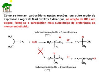 Como se formam carbocátions nestas reações, um outro modo de
expressar a regra de Markovnikov é dizer que, na adição de HX a um
alceno, forma-se o carbocátion mais substituído de preferência ao
menos substituído.
carbocátion terc-butila – 3 substituintes
(3ário
)
carbocátion isobutila – 2 substituintes
(1ário
)
CH2
CH3
CH3
+ H-Cl C
+
CH2CH3
CH3
H
Cl−
CH3
Cl
CH3
CH3
C CH2CH3
CH3
H
Cl−+
CH CH2CH3
CH3
Cl
 