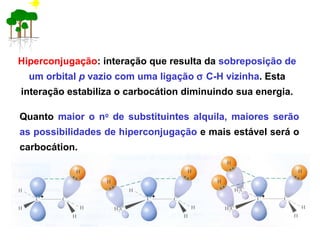 Hiperconjugação: interação que resulta da sobreposição de
um orbital p vazio com uma ligação σ C-H vizinha. Esta
interação estabiliza o carbocátion diminuindo sua energia.
Quanto maior o no
de substituintes alquila, maiores serão
as possibilidades de hiperconjugação e mais estável será o
carbocátion.
+ + +
 