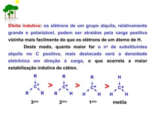 Efeito indutivo: os elétrons de um grupo alquila, relativamente
grande e polarizável, podem ser atraídos pela carga positiva
vizinha mais facilmente do que os elétrons de um átomo de H.
Deste modo, quanto maior for o no
de substituintes
alquila no C positivo, mais deslocada será a densidade
eletrônica em direção à carga, o que acarreta a maior
estabilização indutiva do cátion.
3ário
2ário
1ário
metila
C
R
R R
> C
R
R H
C
R
H H
C
H
H H
> >+ + + +
 
