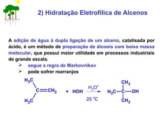 2) Hidratação Eletrofílica de Alcenos
A adição de água à dupla ligação de um alceno, catalisada por
ácido, é um método de preparação de álcoois com baixa massa
molecular, que possui maior utilidade em processos industriais
de grande escala.
 segue a regra de Markovnikov
 pode sofrer rearranjos
C CH2
CH3
CH3
+ HOH C OH
CH3
CH3
CH3
H3O+
25 o
C
 