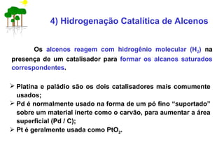 4) Hidrogenação Catalítica de Alcenos
Os alcenos reagem com hidrogênio molecular (H2) na
presença de um catalisador para formar os alcanos saturados
correspondentes.
 Platina e paládio são os dois catalisadores mais comumente
usados;
 Pd é normalmente usado na forma de um pó fino “suportado”
sobre um material inerte como o carvão, para aumentar a área
superficial (Pd / C);
 Pt é geralmente usada como PtO2.
 
