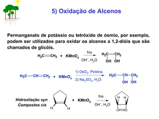 5) Oxidação de Alcenos
Permanganato de potássio ou tetróxido de ósmio, por exemplo,
podem ser utilizados para oxidar os alcenos a 1,2-dióis que são
chamados de glicóis.
Hidroxilação syn
Compostos cis
CH2 CH2 + KMnO4
frio
OH−
, H2O
CH2 CH2
OH OH
CH CH2CH3 + KMnO4
1) OsO4, Piridina
CH CH2
OH OH
CH3
2) Na2SO3, H2O
H H
+ KMnO4
frio
OH−
, H2O
H H
OH OH
 