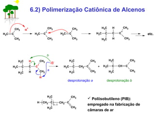 6.2) Polimerização Catiônica de Alcenos
CH2 C
CH3
CH3 H
+
CH3 C
+
CH3
CH3
CH2 C
CH3
CH3
CH3 C
CH3
CH3
C C
+
CH3
CH3
H
H
CH3 C
CH3
CH3
C C
+
CH2
CH3
H
H
H
etc.
B-
a
CH3 C
CH3
CH3
CH2 C
CH2
CH3
b
+ CH3 C
CH3
CH3
C
CH3
CH3
CH
desprotonação a desprotonação b
CH2 C
CH3
CH3
CH2 C
CH2
CH3
H
n -1
 Poliisobutileno (PIB):
empregado na fabricação de
câmaras de ar
 