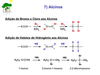 7) Alcinos
Adição de Bromo e Cloro aos Alcinos
C C
Br2
CCl4
C C
Br Br
BrBr
C C
Br
Br Br2
CCl4
Adição de Haletos de Hidrogênio aos Alcinos
C C
HX
C C
H X
XH
C C
H
X HX
C CHH9C4
HBr
H9C4 C
Br
Br
CH3C CH2H9C4
Br
HBr
1-hexino 2-bromo-1-hexeno 2,2-dibromoexano
 
