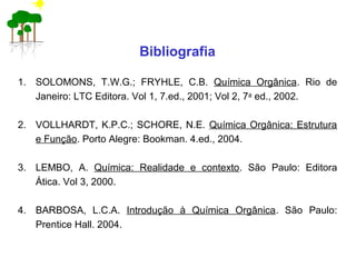 Bibliografia
1. SOLOMONS, T.W.G.; FRYHLE, C.B. Química Orgânica. Rio de
Janeiro: LTC Editora. Vol 1, 7.ed., 2001; Vol 2, 7a
ed., 2002.
2. VOLLHARDT, K.P.C.; SCHORE, N.E. Química Orgânica: Estrutura
e Função. Porto Alegre: Bookman. 4.ed., 2004.
3. LEMBO, A. Química: Realidade e contexto. São Paulo: Editora
Ática. Vol 3, 2000.
4. BARBOSA, L.C.A. Introdução à Química Orgânica. São Paulo:
Prentice Hall. 2004.
 